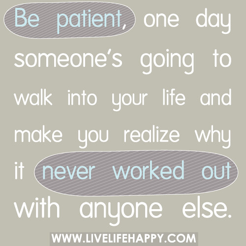 Be patient, one day someone’s going to walk into your life and make you realize why it never worked out with anyone else.