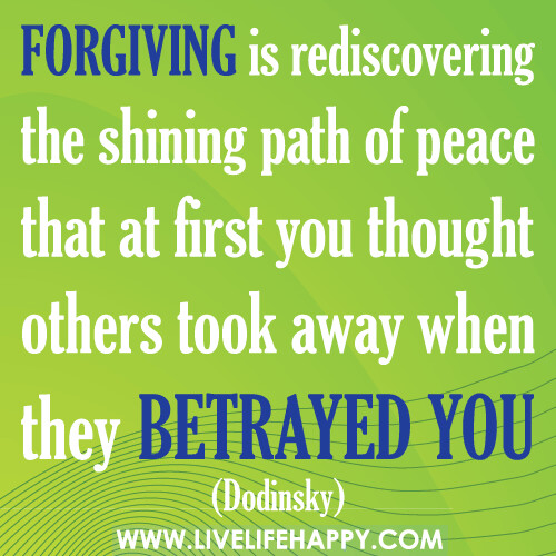 Forgiving is rediscovering the shining path of peace that at first you thought others took away when they betrayed you. -Dodinsky