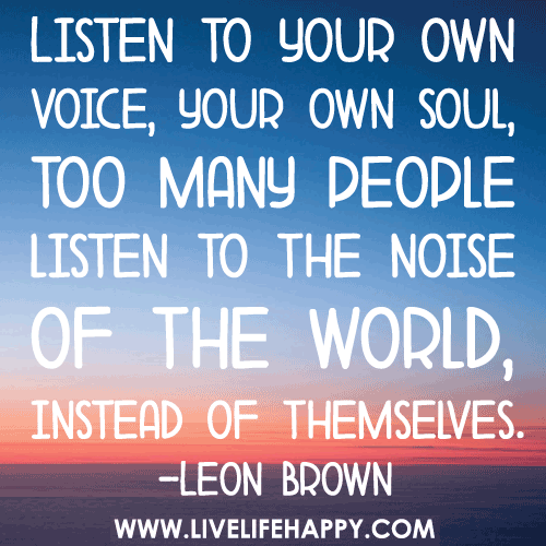 Listen to your own voice, your own soul, too many people listen to the noise of the world, instead of themselves.