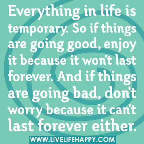 Everything in life is temporary. So if things are going good, enjoy it because it won't last forever. And if things are going bad, don't worry because it can't last forever either.