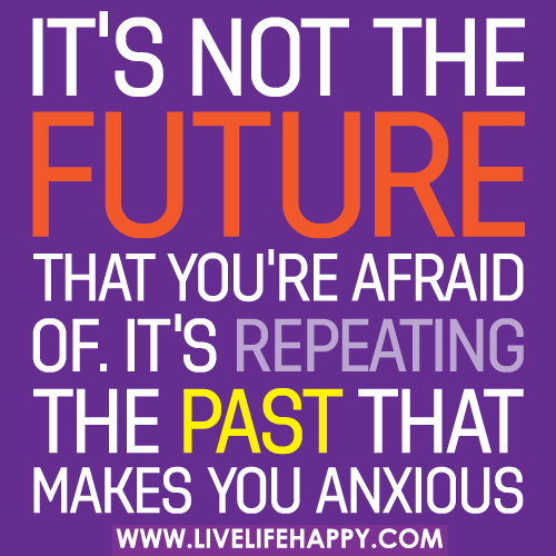 It's not the future that you're afraid of. It's repeating the past that makes you anxious.