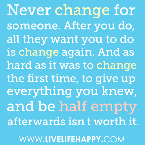 Never change for anyone. After you do, all they'll want you to do is change again. And as hard as it was to change the first time, to give up everything you knew, and be half empty afterwards isn't worth it.
