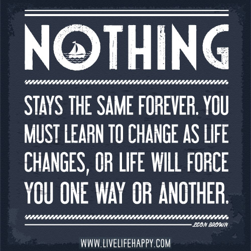 Nothing stays the same forever. You must learn to change as life changes, or life will force you one way or another. - Leon Brown