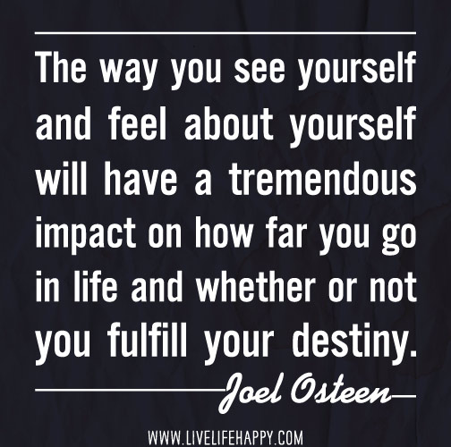 The way you see yourself and feel about yourself will have a tremendous impact on how far you go in life and whether or not you fulfill your destiny. - Joel Osteen