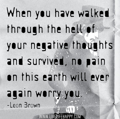 When you have walked through the hell of your negative thoughts and survived, no pain on this earth will ever again worry you. - Leon Brown