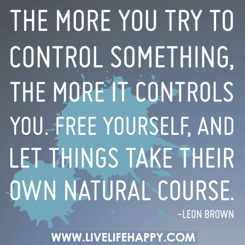 The more you try to control something, the more it controls you. Free yourself, and let things take their own natural course.