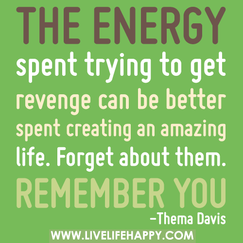 The energy spent trying to get revenge can be better spent creating an amazing life. Forget about them. Remember you.