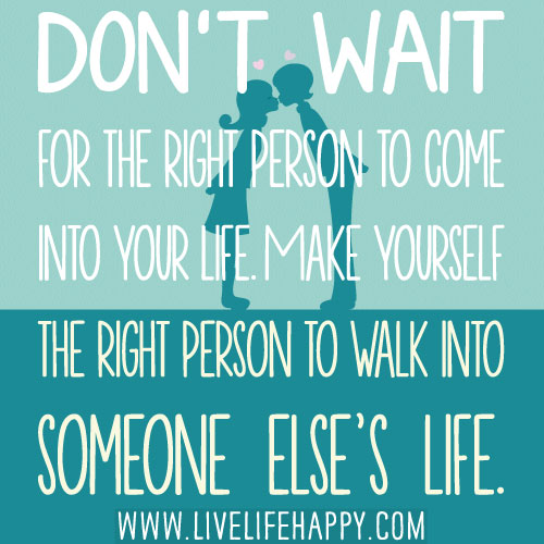 Don't wait for the right person to come into your life. Make yourself the right person to walk into someone else's life.