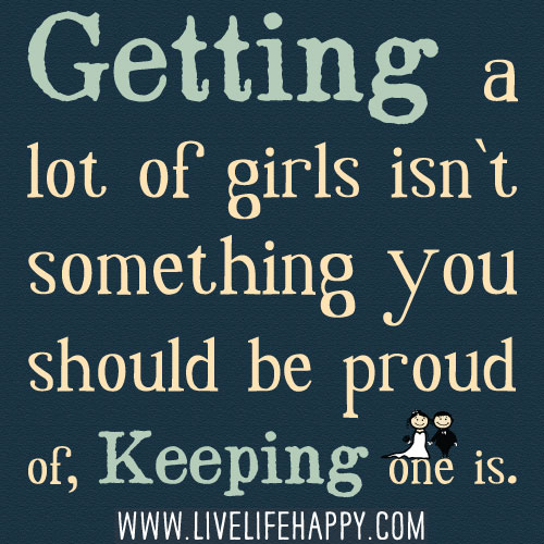 Getting a lot of girls isn`t something you should be proud of, keeping one is.