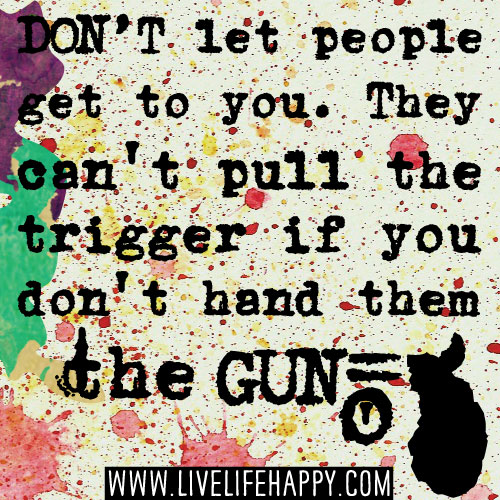 Don't let people get to you. They can't pull the trigger if you don't hand them the gun.