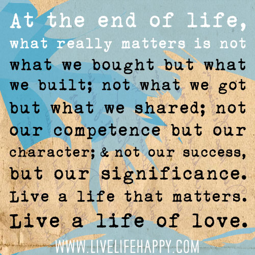 At the end of life, what really matters is not what we bought but what we built; not what we got but what we shared; not our competence but our character; and not our success, but our significance. Live a life that matters. Live a life of love.