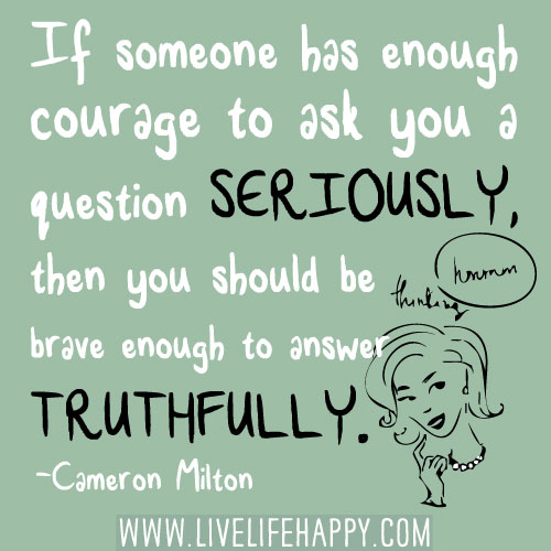 If someone has enough courage to ask you a question seriously, then you should be brave enough to answer truthfully. -Cameron Milton