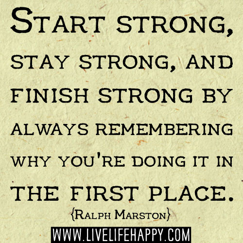 Start strong, stay strong, and finish strong by always remembering why you're doing it in the first place. - Ralph Marston