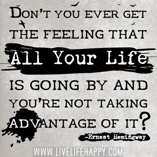 Don’t you ever get the feeling that all your life is going by and you’re not taking advantage of it? - Ernest Hemingway