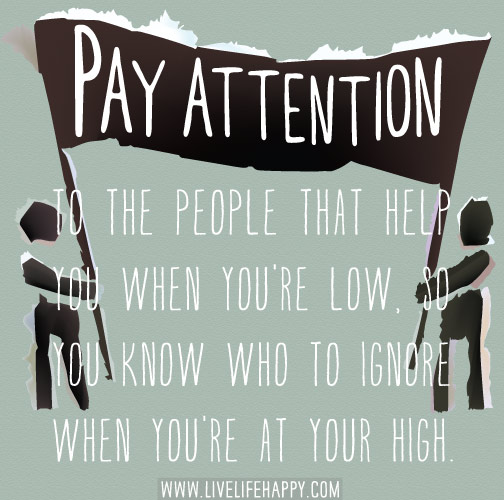 Pay attention to the people that help you when you're low, so you know who to ignore when you're at your high.