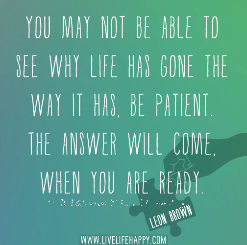 You may not be able to see why life has gone the way it has, be patient. The answer will come, when you are ready. - Leon Brown