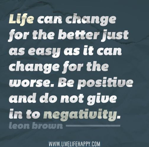 Life can change for the better just as easy as it can change for the worse. Be positive and do not give in to negativity.