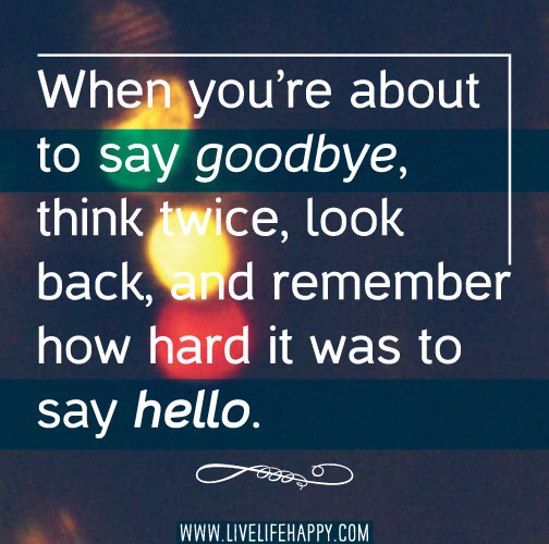 When you’re about to say goodbye, think twice, look back, and remember how hard it was to say hello.