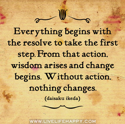 Everything begins with the resolve to take the first step. From that action, wisdom arises and change begins. Without action, nothing changes. - Daisaku Ikeda