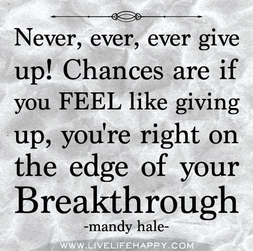 Never, ever, ever give up! Chances are if you FEEL like giving up, you're right on the edge of your breakthrough. - Mandy Hale