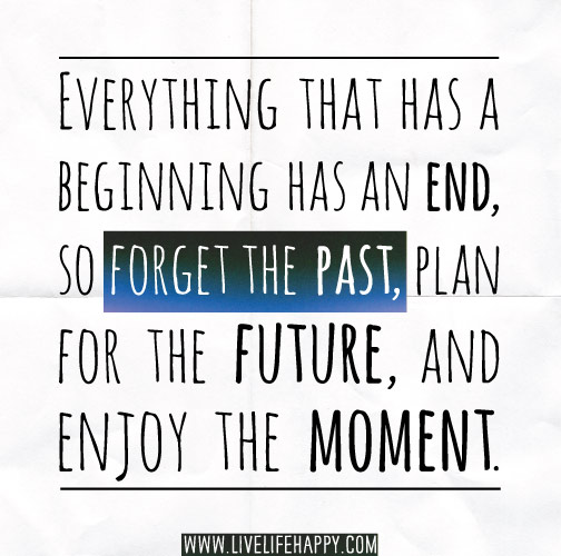 Everything that has a beginning has an end, so forget the past, plan for the future, and enjoy the moment.