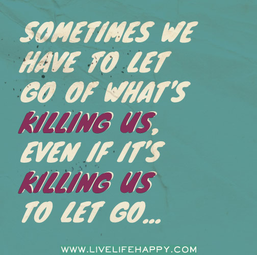 Sometimes we have to let go of what's killing us, even if it's killing us to let go!
