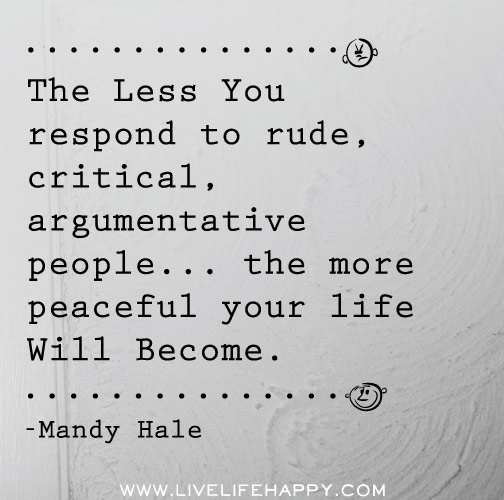 The less you respond to rude, critical, argumentative people...the more peaceful your life will become.
