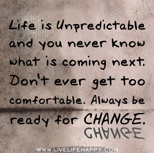 Life is unpredictable and you never know what is coming next. Don't ever get too comfortable. Always be ready for change.