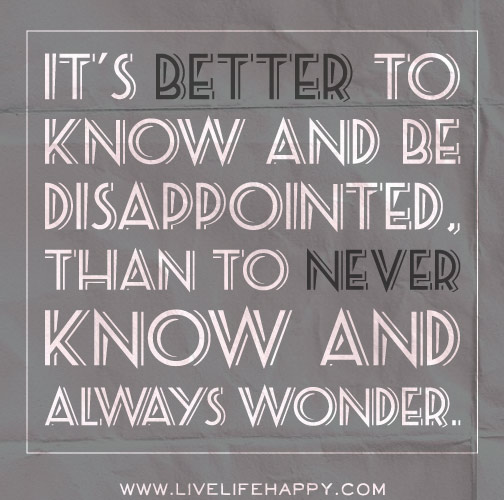 It's better to know and be disappointed, than to never know and always wonder.