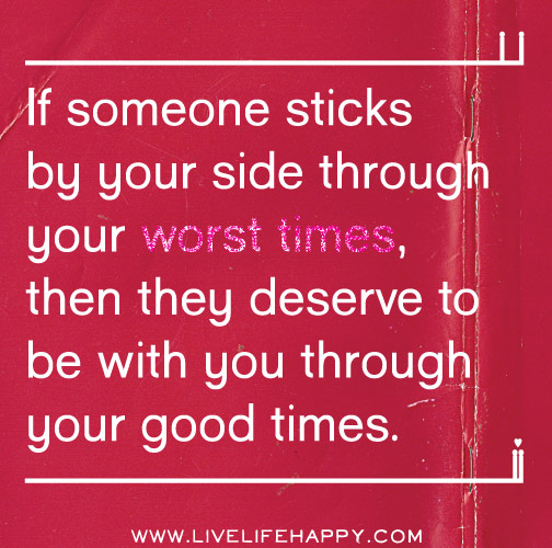 If someone sticks by your side through your worst times, then they deserve to be with you through your good times.