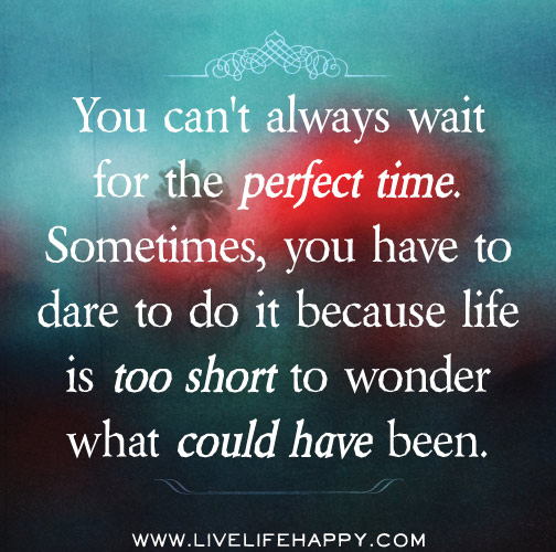 You can't always wait for the perfect time. Sometimes, you have to dare to do it because life is too short to wonder what could have been.