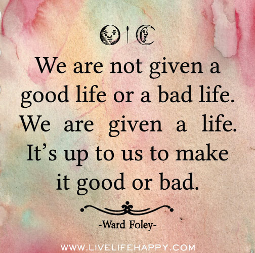 We are not given a good life or a bad life. We are given a life. It’s up to us to make it good or bad.