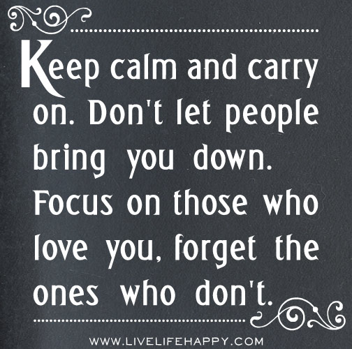 Keep calm and carry on. Don't let people bring you down. Focus on those who love you, forget the ones who don't.