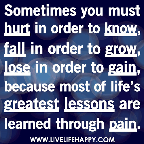 Sometimes you must hurt in order to know, fall in order to grow, lose in order to gain, because most of life’s greatest lessons are learned through pain.