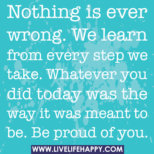 Nothing is ever wrong. We learn from every step we take. Whatever you did today was the way it was meant to be. Be proud of you.
