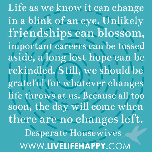 Life as we know it can change in a blink of an eye. Unlikely friendships can blossom, important careers can be tossed aside and a long lost hope can be rekindled. Still, we should be grateful for whatever changes life throws at us. Because all too soon, t