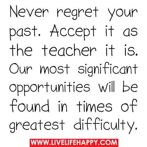 Never regret your past. Accept it as the teacher it is. Our most significant opportunities will be found in times of greatest difficulty.