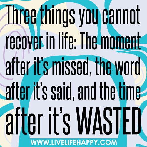 Three things you cannot recover in life: The moment after it’s missed, the word after it’s said, and the time after it’s wasted.