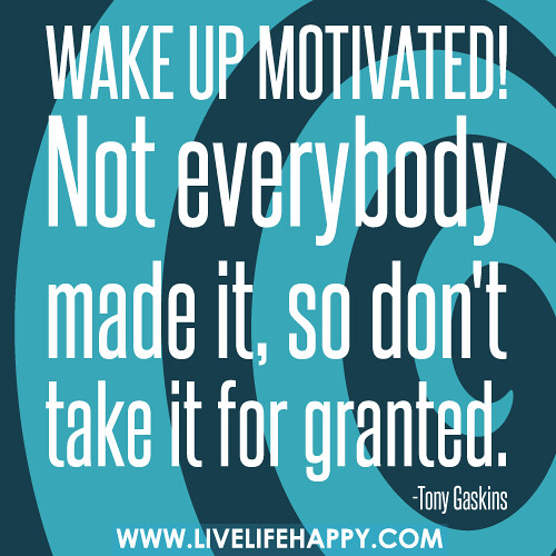 Wake up motivated! Not everybody made it, so don't take it for granted.