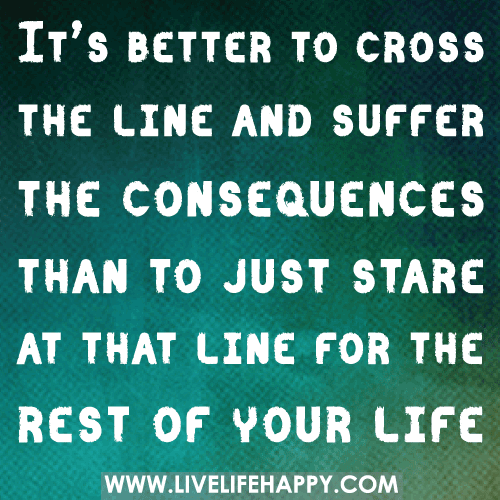 It’s better to cross the line and suffer the consequences than to just stare at that line for the rest of your life.