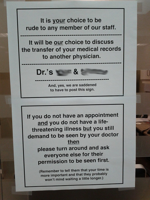 It is your choice to be rude to any member of our staff. It will be our choice to discuss the transfer of your medical records to another physician. Dr.'s XXXX & XXXXXX And, yes, we are saddened to have to post this sign. If you do not have an appointment and you do not have a life-threatening illness but you still demand to be seen by your doctor then please turn around and ask everyone else for their permission to be seen first. (Remember to tell them that your time is more important and that they probably won't mind waiting a little longer.) 