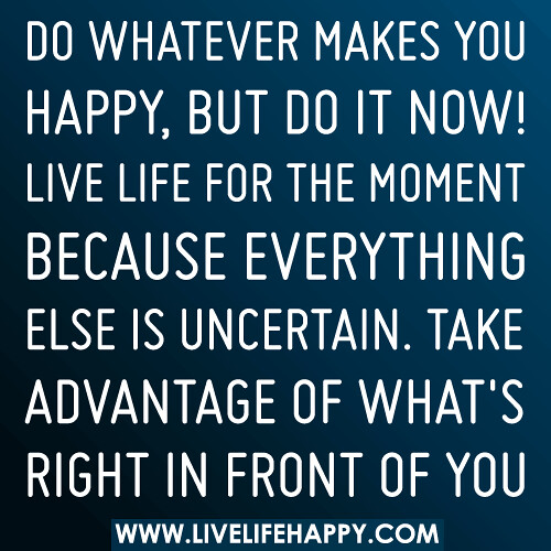 Do whatever makes you happy, but do it now. Live life for the moment because everything else is uncertain. Take advantage of what’s right in front of you.