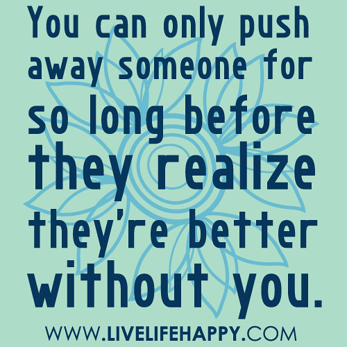 You can only push away someone for so long before they realize they’re better without you.