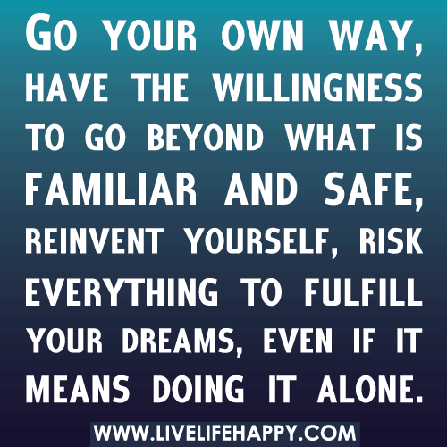 Go your own way, have the willingness to go beyond what is familiar and safe, reinvent yourself, risk everything to fulfill your dreams, even if it means doing it alone.