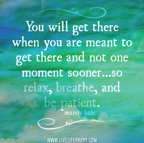 You will get there when you are meant to get there and not one moment sooner...so relax, breathe, and be patient.