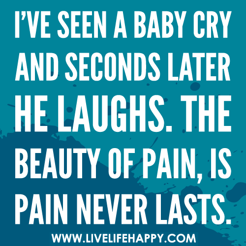 I’ve seen a baby cry and seconds later he laughs. The beauty of pain, is pain never lasts.