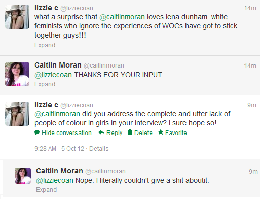 A twitter conversation between lizzie c and British feminist writer Caitlin Moran. LIZZIE C: what a surprise @caitlinmoran loves lena dunham. white feminists who ignore the experiences of WOCs have got to stick together guys!!! CAITLIN MORAN: @lizziecoan THANKS FOR YOUR INPUT. LIZZIE C: @caitlinmoran did you address the complete and utter lack of people of colour in girls in your interview? i sure hope so! CAITLIN MORAN: @lizziecoan Nope. I literally couldn't give a shit aboutit.