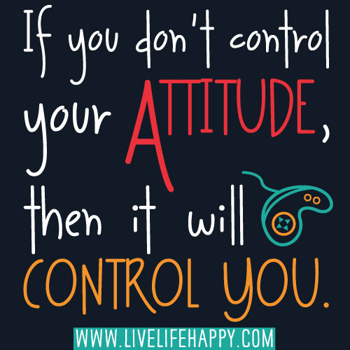 If you don't control your attitude, then it will control you.