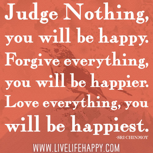 “Judge nothing, you will be happy. Forgive everything, you will be happier. Love everything, you will be happiest.” -Sri Chinmoy
