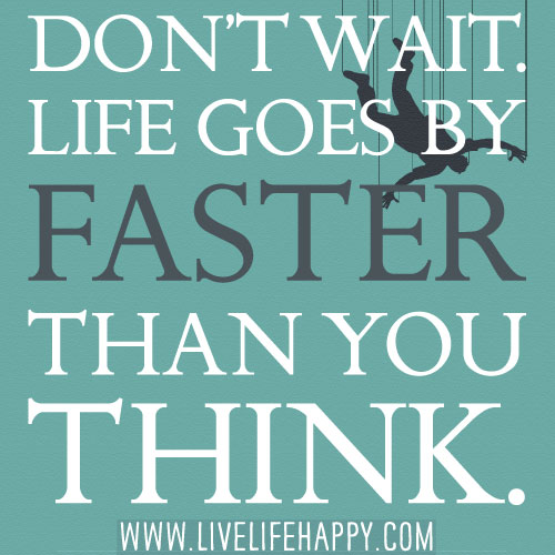 Don't wait. Life goes faster than you think.